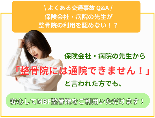 よくある交通事故Q&A 保険会社・病院の先生が整骨院の利用を認めない!?保険会社・病院の先生から「整骨院には通院できません!」と言われた方でも、安心してMBF整骨院をご利用いただけます!